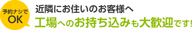 近隣にお住いのお客様へ 工場へのお持ち込みも大歓迎です!